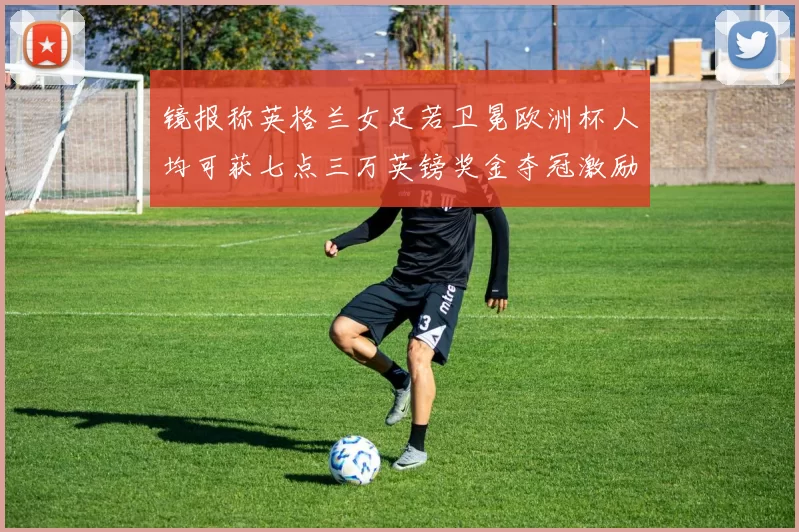 镜报称英格兰女足若卫冕欧洲杯人均可获七点三万英镑奖金夺冠激励