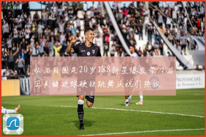 以泪目国足20岁188新星爆发带刀后卫关键进球硬核跳舞庆祝引热议